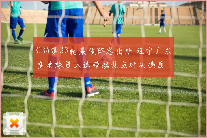 CBA第33轮最佳阵容出炉 辽宁广东多名球员入选带动焦点对决热度