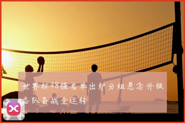 世界杯48强名单出炉分组悬念升级各队备战全运转