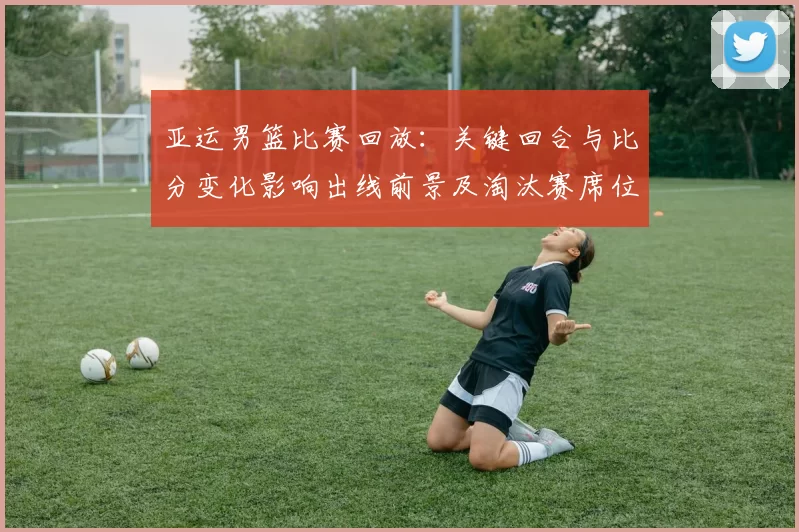 亚运男篮比赛回放:关键回合与比分变化影响出线前景及淘汰赛席位