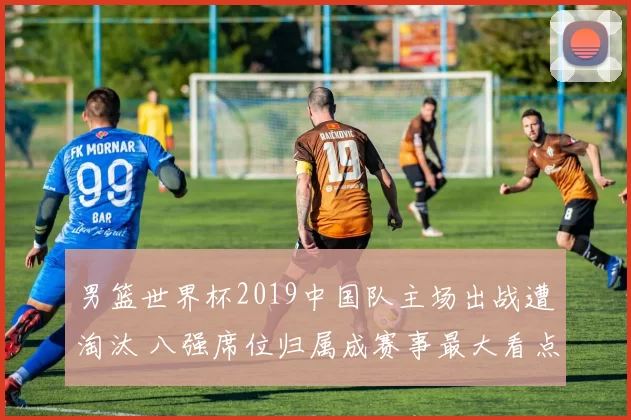 男篮世界杯2019中国队主场出战遭淘汰 八强席位归属成赛事最大看点