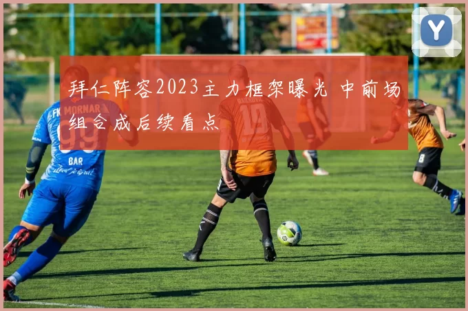 拜仁阵容2023主力框架曝光 中前场组合成后续看点