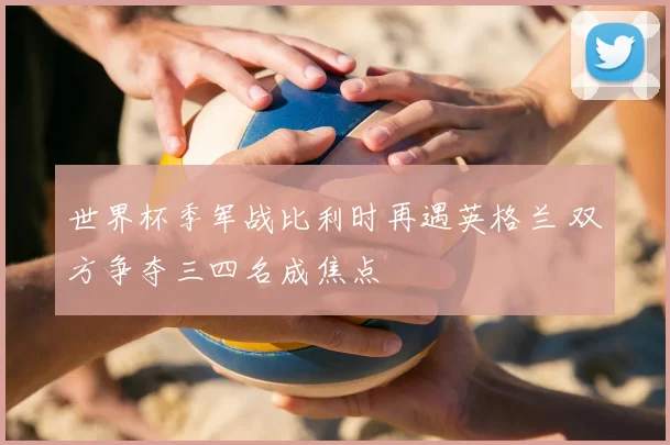 世界杯季军战比利时再遇英格兰 双方争夺三四名成焦点