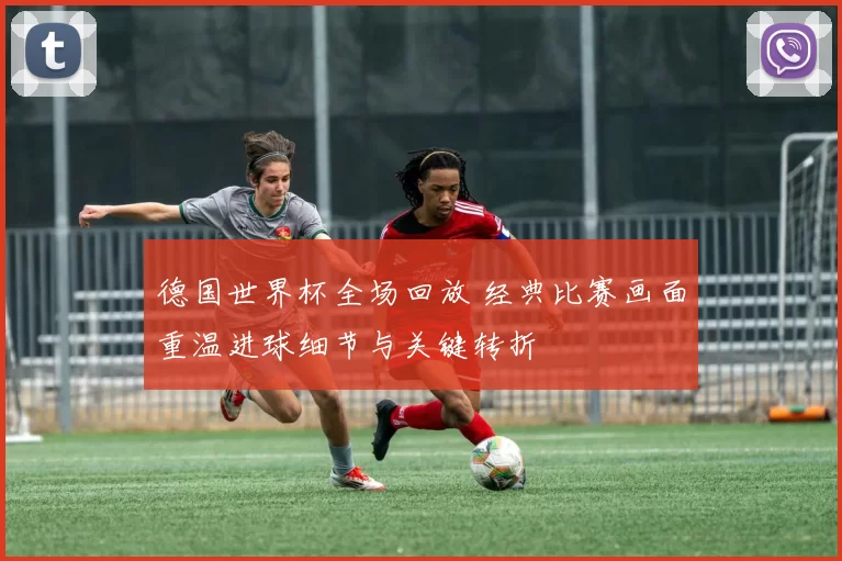 德国世界杯全场回放 经典比赛画面重温进球细节与关键转折