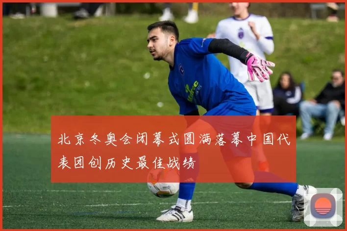 北京冬奥会闭幕式圆满落幕中国代表团创历史最佳战绩