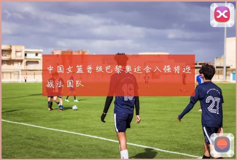 中国女篮晋级巴黎奥运会八强将迎战法国队