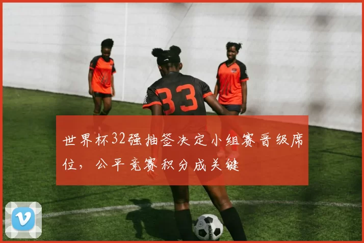 世界杯32强抽签决定小组赛晋级席位,公平竞赛积分成关键