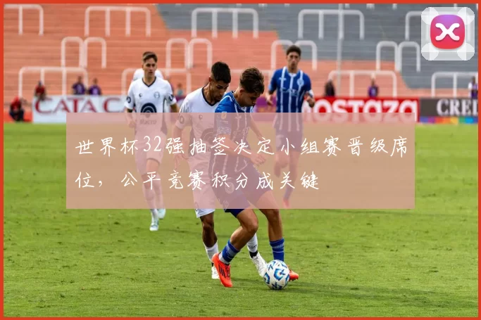 世界杯32强抽签决定小组赛晋级席位,公平竞赛积分成关键