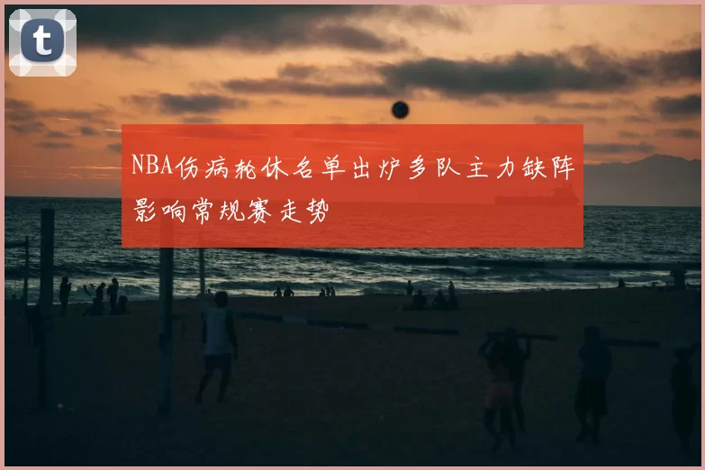 NBA伤病轮休名单出炉多队主力缺阵影响常规赛走势