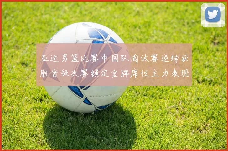亚运男篮比赛中国队淘汰赛逆转获胜晋级决赛锁定金牌席位主力表现稳健