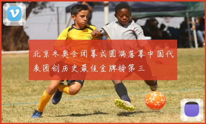 北京冬奥会闭幕式圆满落幕中国代表团创历史最佳金牌榜第三