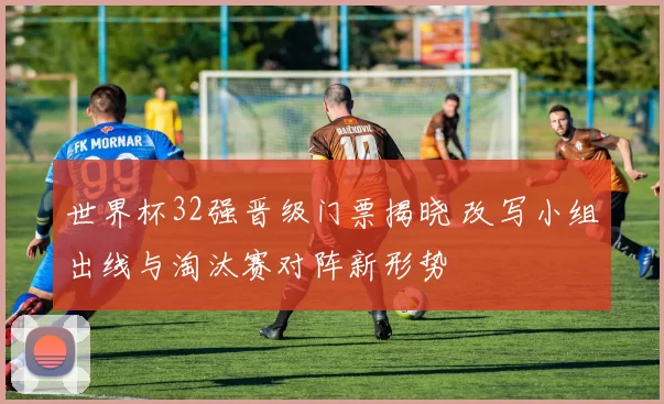 世界杯32强晋级门票揭晓 改写小组出线与淘汰赛对阵新形势