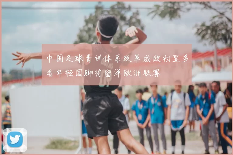 中国足球青训体系改革成效初显多名年轻国脚将留洋欧洲联赛