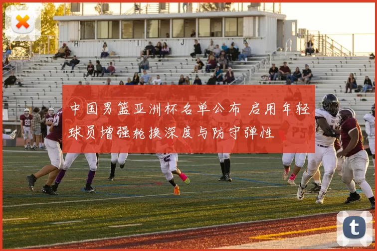 中国男篮亚洲杯名单公布 启用年轻球员增强轮换深度与防守弹性
