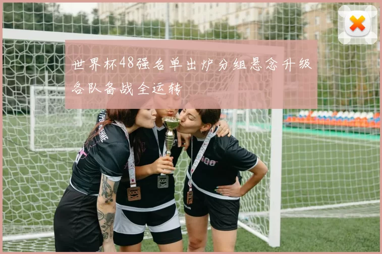 世界杯48强名单出炉分组悬念升级各队备战全运转