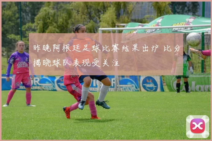 昨晚阿根廷足球比赛结果出炉 比分揭晓球队表现受关注