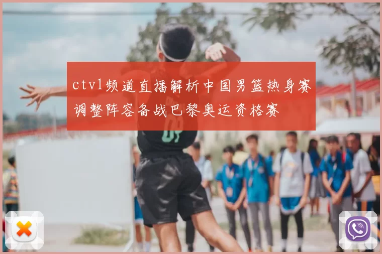 ctv1频道直播解析中国男篮热身赛调整阵容备战巴黎奥运资格赛