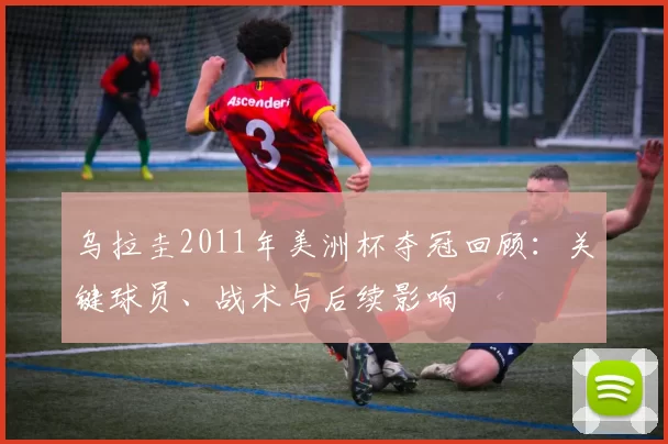 乌拉圭2011年美洲杯夺冠回顾：关键球员、战术与后续影响