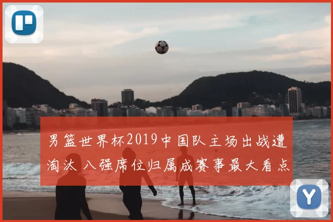男篮世界杯2019中国队主场出战遭淘汰 八强席位归属成赛事最大看点