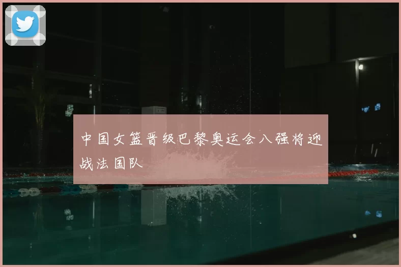 中国女篮晋级巴黎奥运会八强将迎战法国队