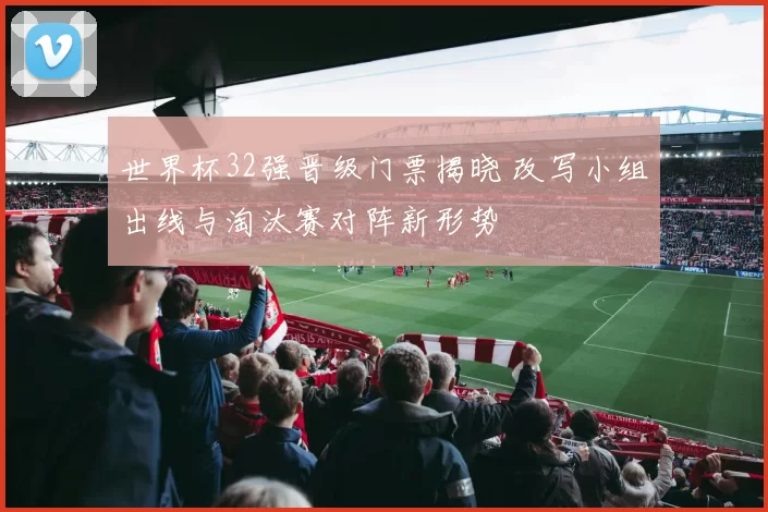 世界杯32强晋级门票揭晓 改写小组出线与淘汰赛对阵新形势