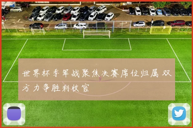 世界杯季军战聚焦决赛席位归属 双方力争胜利收官