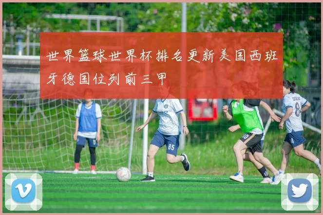 世界篮球世界杯排名更新美国西班牙德国位列前三甲