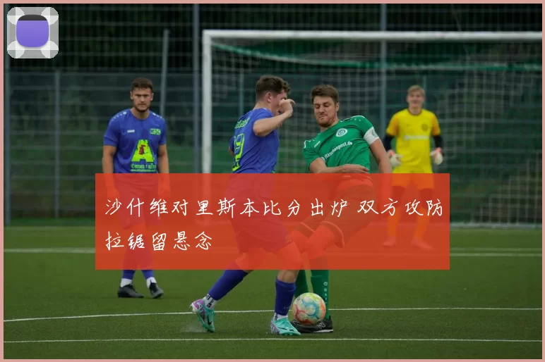 沙什维对里斯本比分出炉 双方攻防拉锯留悬念