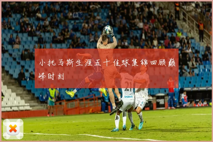 小托马斯生涯五十佳球集锦回顾巅峰时刻