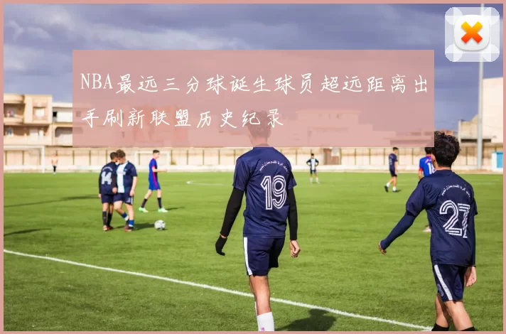 NBA最远三分球诞生球员超远距离出手刷新联盟历史纪录