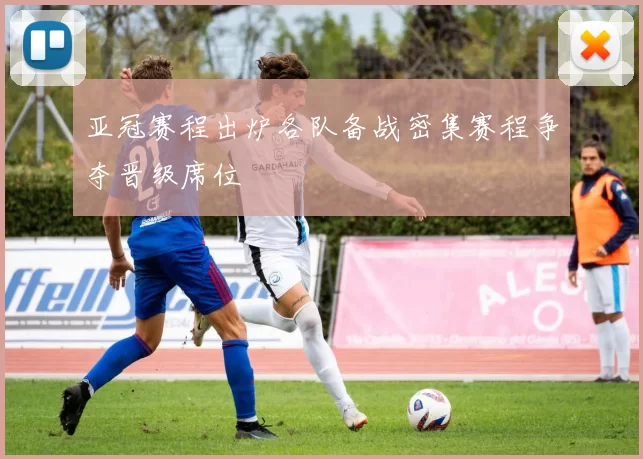 亚冠赛程出炉各队备战密集赛程争夺晋级席位