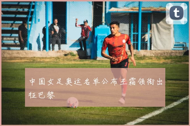 中国女足奥运名单公布王霜领衔出征巴黎