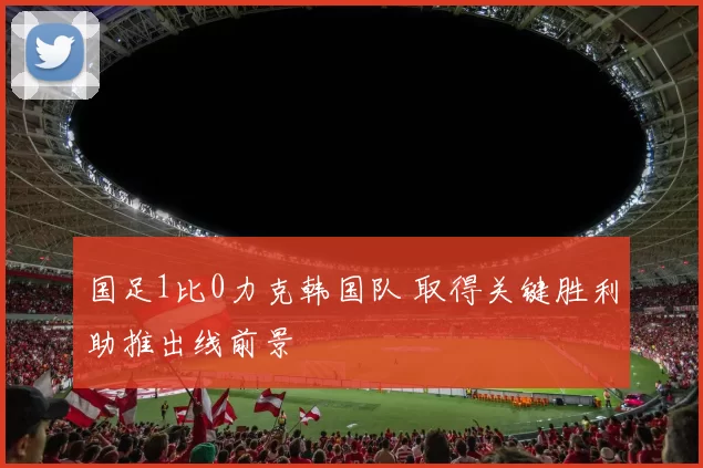 国足1比0力克韩国队 取得关键胜利助推出线前景