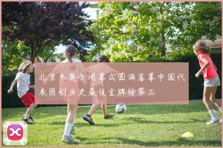 北京冬奥会闭幕式圆满落幕中国代表团创历史最佳金牌榜第三