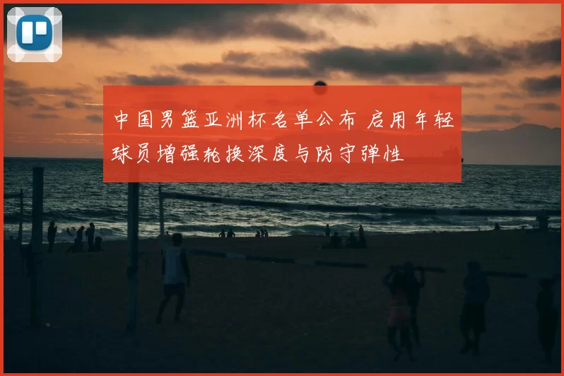 中国男篮亚洲杯名单公布 启用年轻球员增强轮换深度与防守弹性