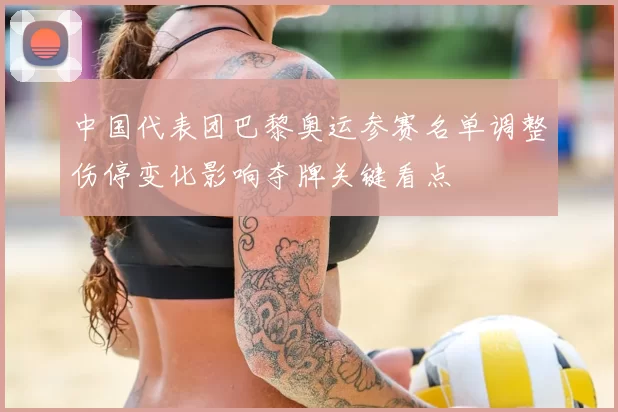 中国代表团巴黎奥运参赛名单调整伤停变化影响夺牌关键看点