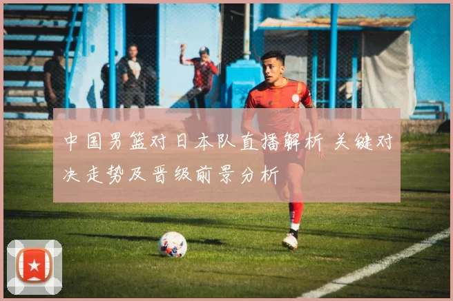 中国男篮对日本队直播解析 关键对决走势及晋级前景分析