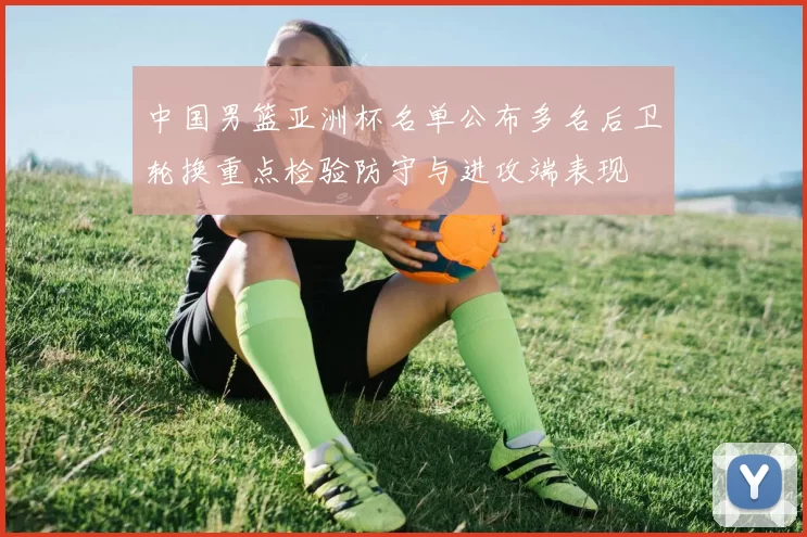 中国男篮亚洲杯名单公布多名后卫轮换重点检验防守与进攻端表现