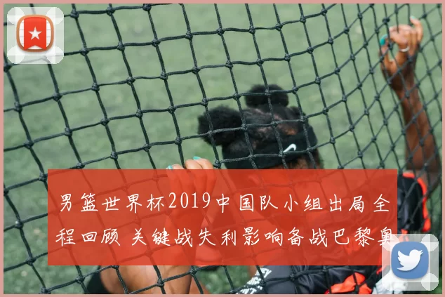 男篮世界杯2019中国队小组出局全程回顾 关键战失利影响备战巴黎奥运