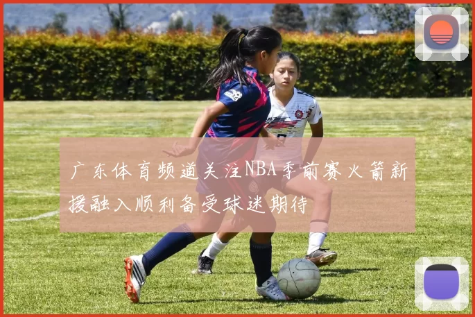 广东体育频道关注NBA季前赛火箭新援融入顺利备受球迷期待