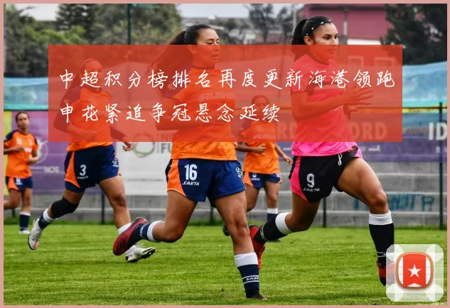 中超积分榜排名再度更新海港领跑申花紧追争冠悬念延续