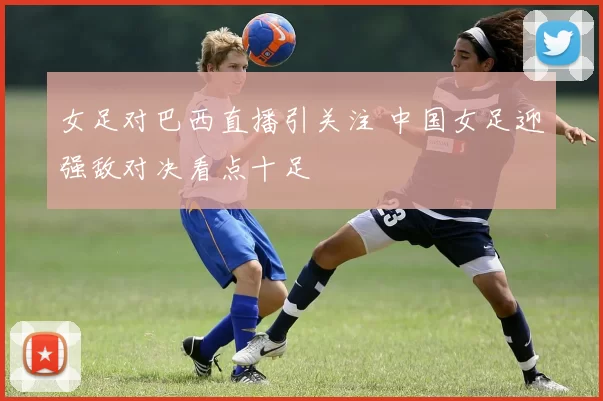 女足对巴西直播引关注 中国女足迎强敌对决看点十足