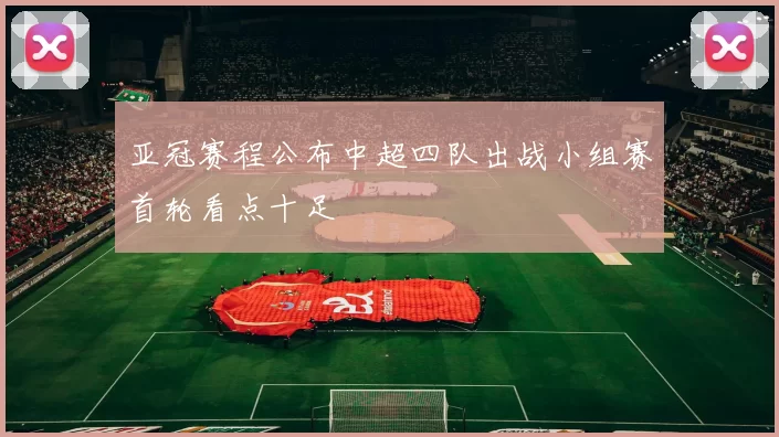 亚冠赛程公布中超四队出战小组赛首轮看点十足