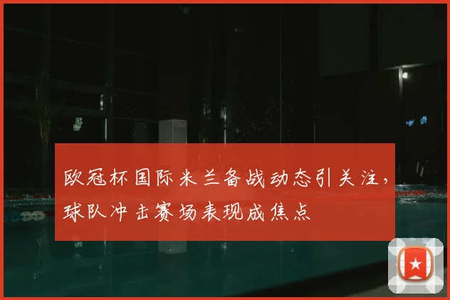 欧冠杯国际米兰备战动态引关注,球队冲击赛场表现成焦点