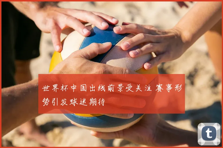 世界杯中国出线前景受关注 赛事形势引发球迷期待