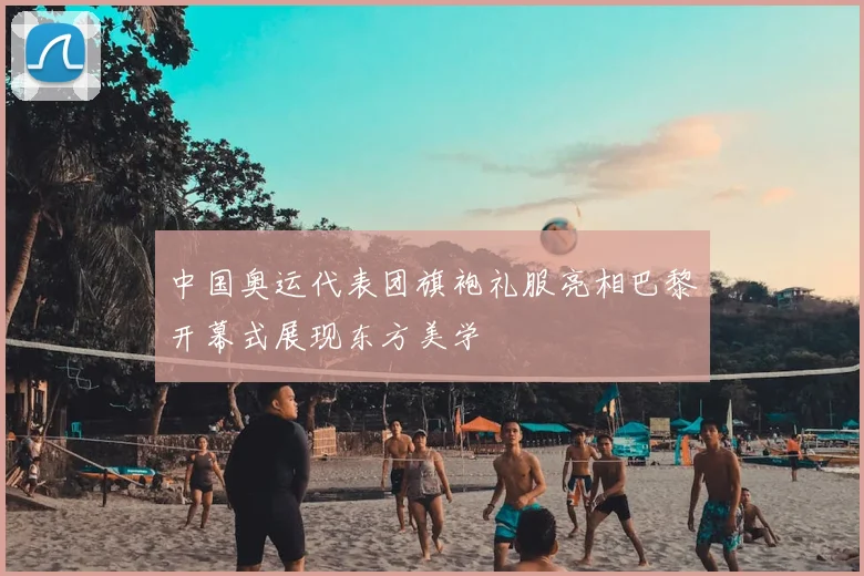 中国奥运代表团旗袍礼服亮相巴黎开幕式展现东方美学