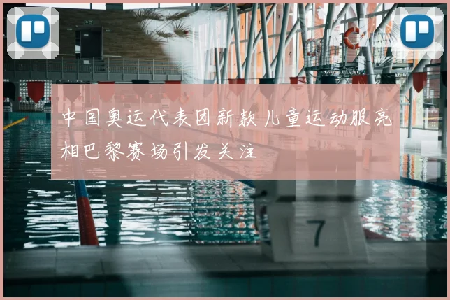 中国奥运代表团新款儿童运动服亮相巴黎赛场引发关注