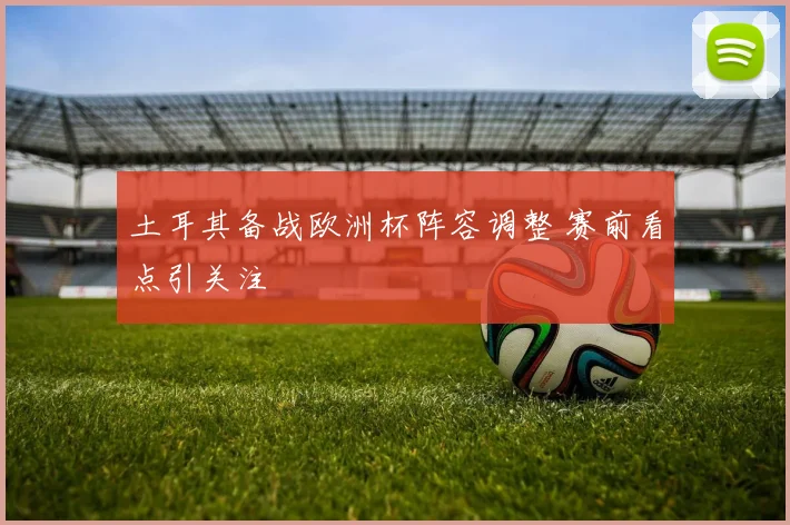 土耳其备战欧洲杯阵容调整 赛前看点引关注