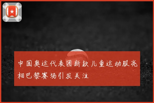 中国奥运代表团新款儿童运动服亮相巴黎赛场引发关注