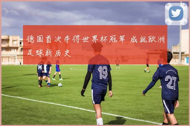 德国首次夺得世界杯冠军 成就欧洲足球新历史